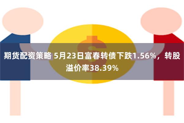 期货配资策略 5月23日富春转债下跌1.56%，转股溢价率38.39%