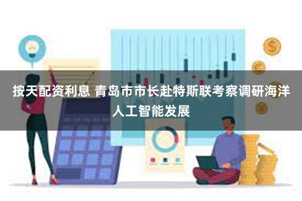 按天配资利息 青岛市市长赴特斯联考察调研海洋人工智能发展
