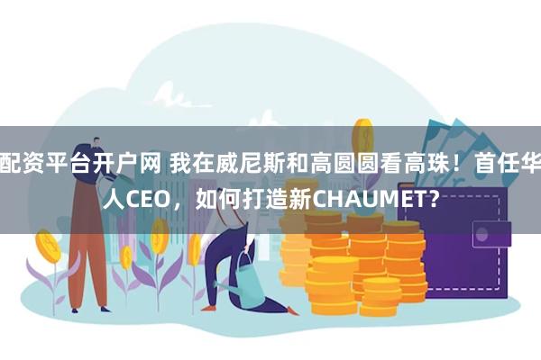 配资平台开户网 我在威尼斯和高圆圆看高珠！首任华人CEO，如何打造新CHAUMET？