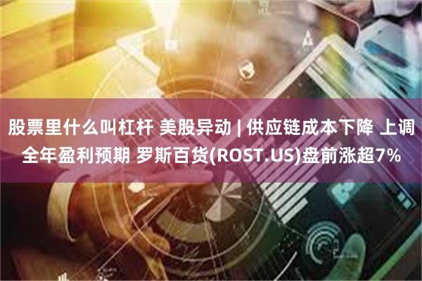股票里什么叫杠杆 美股异动 | 供应链成本下降 上调全年盈利预期 罗斯百货(ROST.US)盘前涨超7%