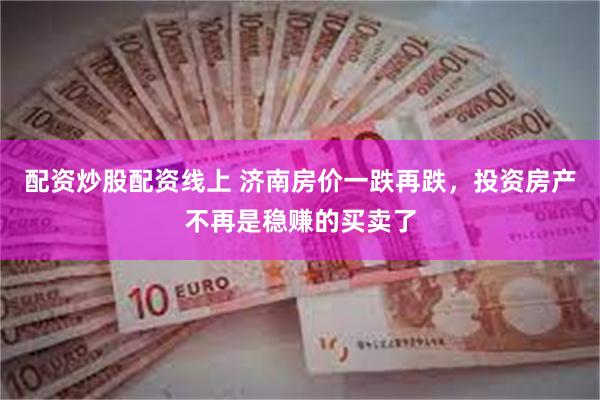 配资炒股配资线上 济南房价一跌再跌，投资房产不再是稳赚的买卖了