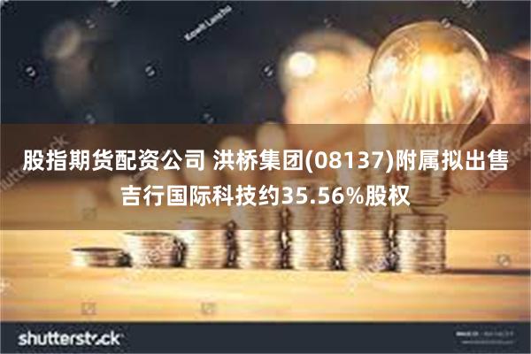 股指期货配资公司 洪桥集团(08137)附属拟出售吉行国际科技约35.56%股权