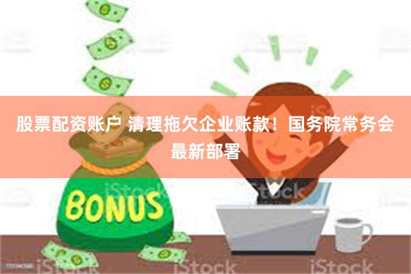股票配资账户 清理拖欠企业账款！国务院常务会最新部署