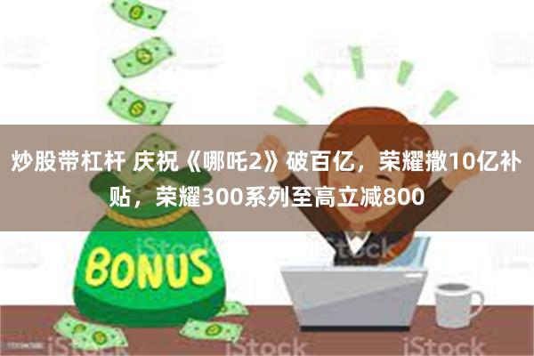 炒股带杠杆 庆祝《哪吒2》破百亿，荣耀撒10亿补贴，荣耀300系列至高立减800