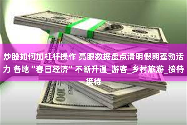 炒股如何加杠杆操作 亮眼数据盘点清明假期蓬勃活力 各地“春日经济”不断升温_游客_乡村旅游_接待