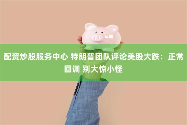 配资炒股服务中心 特朗普团队评论美股大跌：正常回调 别大惊小怪