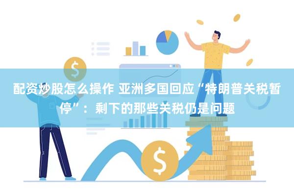 配资炒股怎么操作 亚洲多国回应“特朗普关税暂停”：剩下的那些关税仍是问题