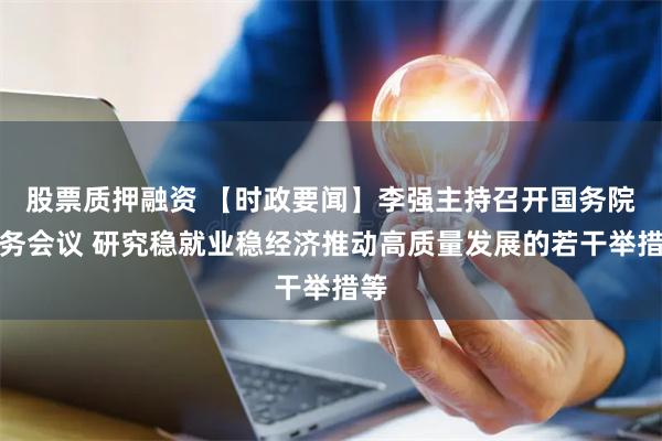 股票质押融资 【时政要闻】李强主持召开国务院常务会议 研究稳就业稳经济推动高质量发展的若干举措等