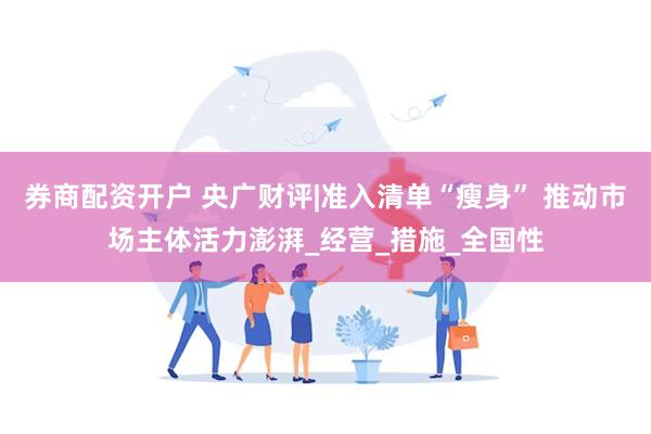 券商配资开户 央广财评|准入清单“瘦身” 推动市场主体活力澎湃_经营_措施_全国性