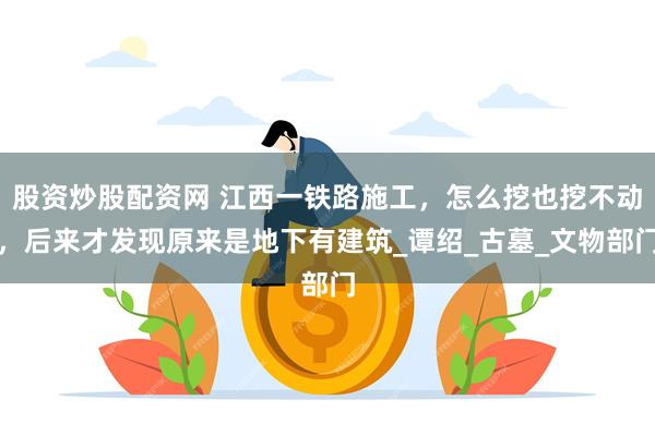 股资炒股配资网 江西一铁路施工，怎么挖也挖不动，后来才发现原来是地下有建筑_谭绍_古墓_文物部门