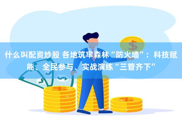 什么叫配资炒股 各地筑牢森林“防火墙”：科技赋能、全民参与、实战演练“三管齐下”