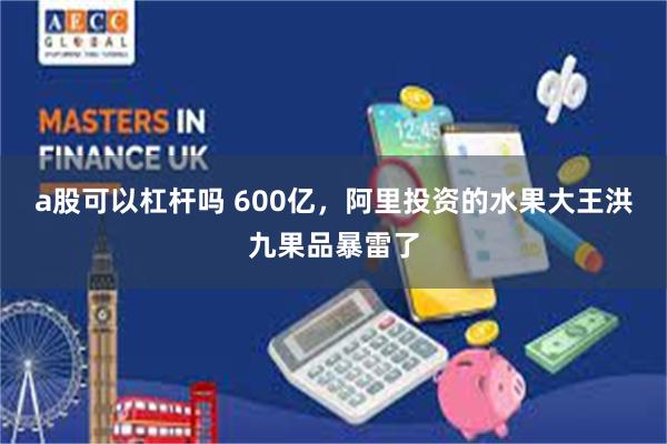 a股可以杠杆吗 600亿，阿里投资的水果大王洪九果品暴雷了