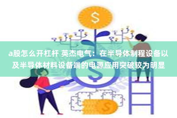 a股怎么开杠杆 英杰电气：在半导体制程设备以及半导体材料设备端的电源应用突破较为明显