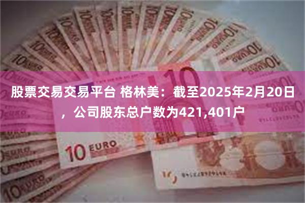 股票交易交易平台 格林美：截至2025年2月20日，公司股东总户数为421,401户