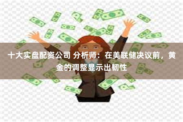 十大实盘配资公司 分析师：在美联储决议前，黄金的调整显示出韧性