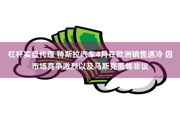 杠杆实盘代理 特斯拉汽车4月在欧洲销售遇冷 因市场竞争激烈以及马斯克面临非议