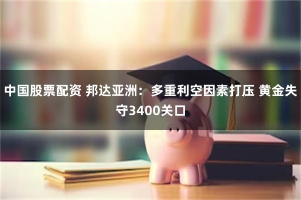 中国股票配资 邦达亚洲：多重利空因素打压 黄金失守3400关口