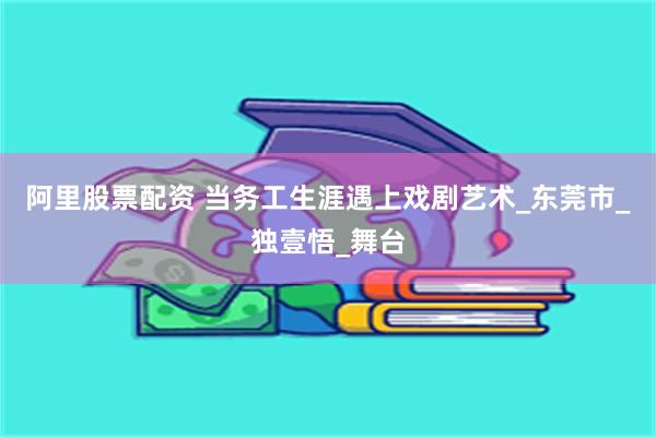 阿里股票配资 当务工生涯遇上戏剧艺术_东莞市_独壹悟_舞台