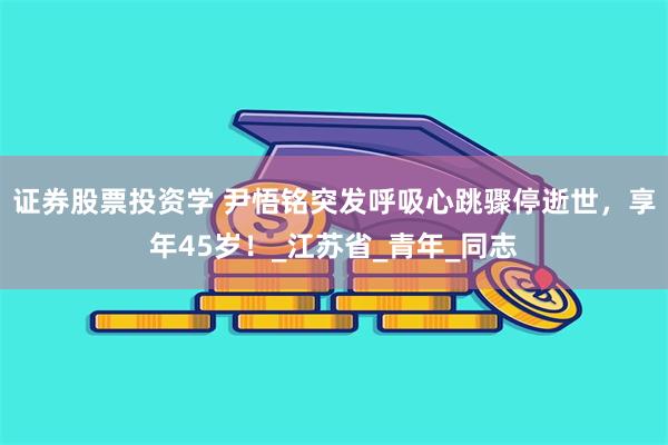 证券股票投资学 尹悟铭突发呼吸心跳骤停逝世，享年45岁！_江苏省_青年_同志
