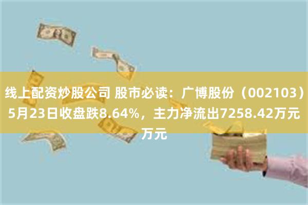 线上配资炒股公司 股市必读：广博股份（002103）5月23日收盘跌8.64%，主力净流出7258.42万元