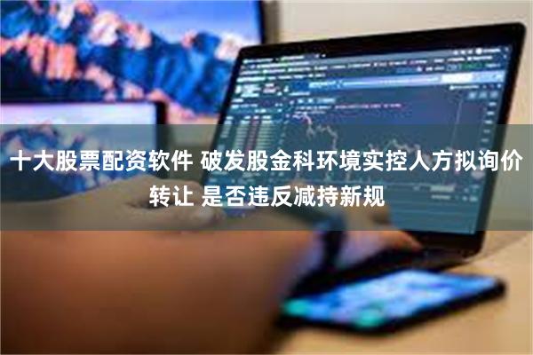 十大股票配资软件 破发股金科环境实控人方拟询价转让 是否违反减持新规