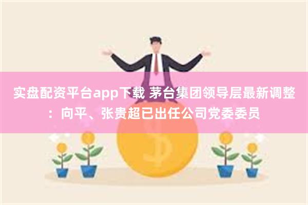 实盘配资平台app下载 茅台集团领导层最新调整：向平、张贵超已出任公司党委委员