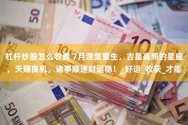 杠杆炒股怎么收费 7月涅槃重生，吉星高照的星座，天赐良机，诸事顺遂财运稳！_好运_收获_才能