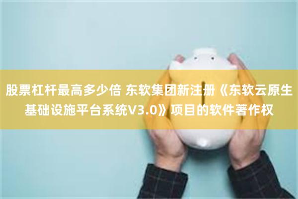股票杠杆最高多少倍 东软集团新注册《东软云原生基础设施平台系统V3.0》项目的软件著作权