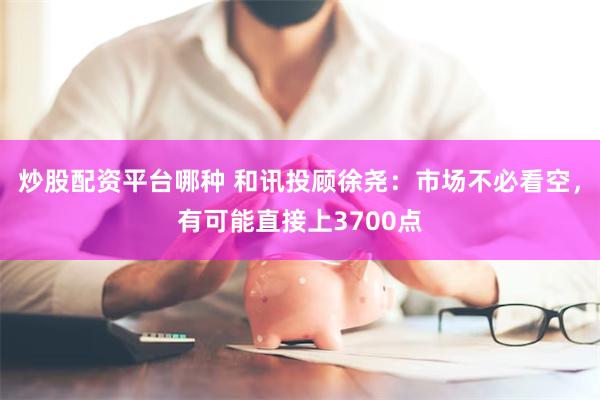 炒股配资平台哪种 和讯投顾徐尧：市场不必看空，有可能直接上3700点