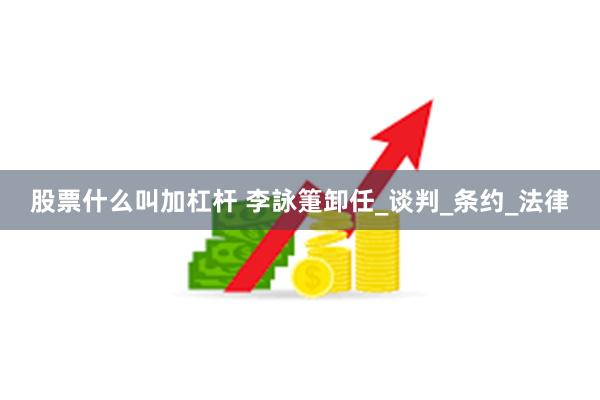 股票什么叫加杠杆 李詠箑卸任_谈判_条约_法律