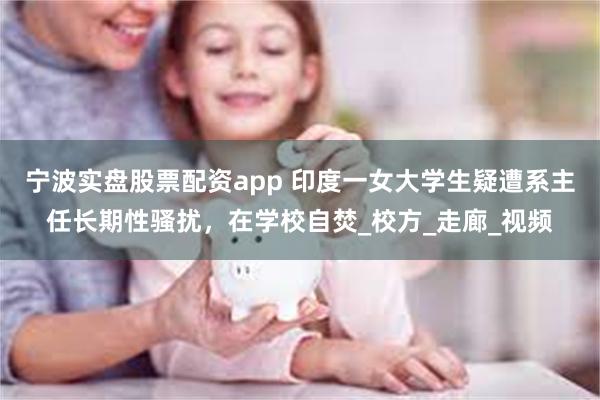 宁波实盘股票配资app 印度一女大学生疑遭系主任长期性骚扰，在学校自焚_校方_走廊_视频
