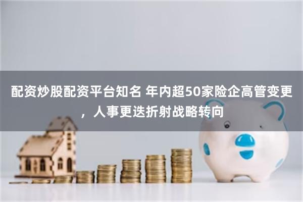 配资炒股配资平台知名 年内超50家险企高管变更，人事更迭折射战略转向
