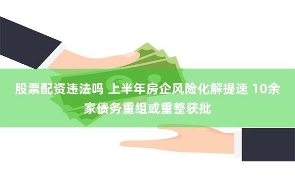 股票配资违法吗 上半年房企风险化解提速 10余家债务重组或重整获批