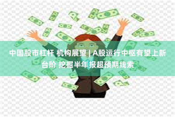 中国股市杠杆 机构展望 | A股运行中枢有望上新台阶 挖掘半年报超预期线索