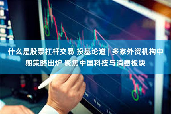 什么是股票杠杆交易 投基论道 | 多家外资机构中期策略出炉 聚焦中国科技与消费板块