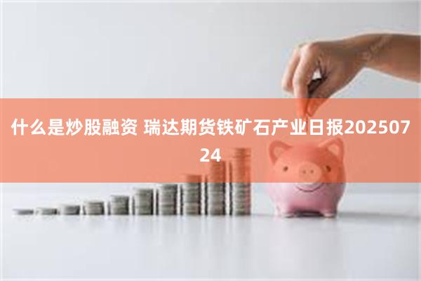 什么是炒股融资 瑞达期货铁矿石产业日报20250724