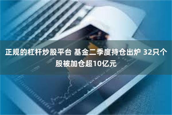 正规的杠杆炒股平台 基金二季度持仓出炉 32只个股被加仓超10亿元
