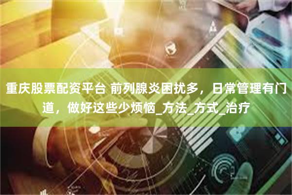 重庆股票配资平台 前列腺炎困扰多，日常管理有门道，做好这些少烦恼_方法_方式_治疗
