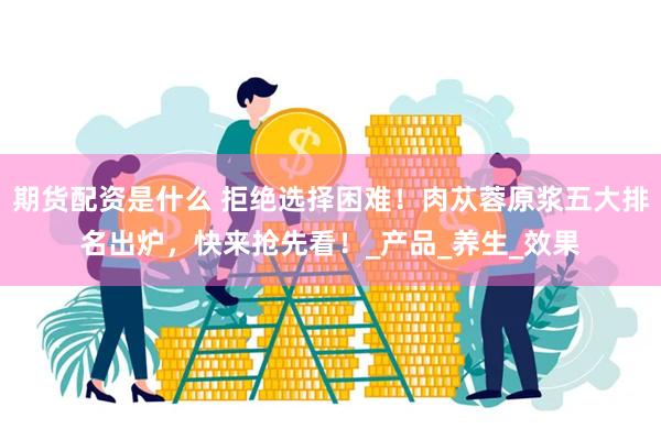 期货配资是什么 拒绝选择困难！肉苁蓉原浆五大排名出炉，快来抢先看！_产品_养生_效果