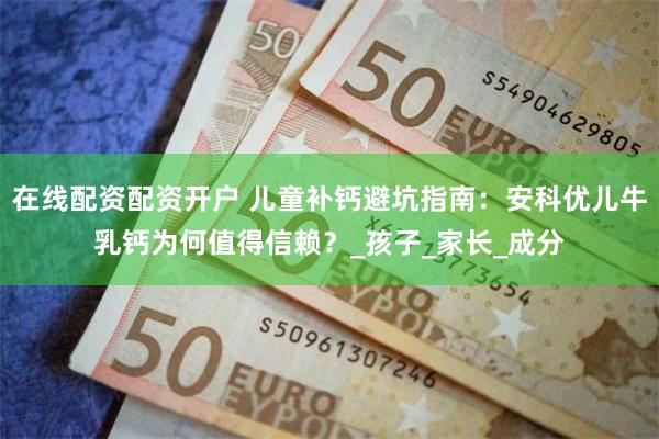在线配资配资开户 儿童补钙避坑指南：安科优儿牛乳钙为何值得信赖？_孩子_家长_成分