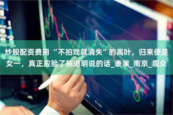 炒股配资费用 “不拍戏就消失”的高叶，归来便是女一，真正应验了陈道明说的话_表演_南京_观众