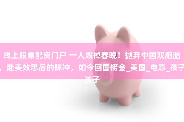 线上股票配资门户 一人毁掉春晚！抛弃中国双胞胎，赴美效忠后的陈冲，如今回国捞金_美国_电影_孩子