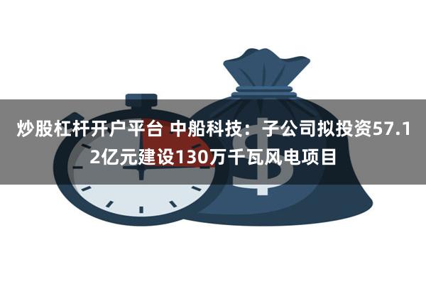 炒股杠杆开户平台 中船科技：子公司拟投资57.12亿元建设130万千瓦风电项目