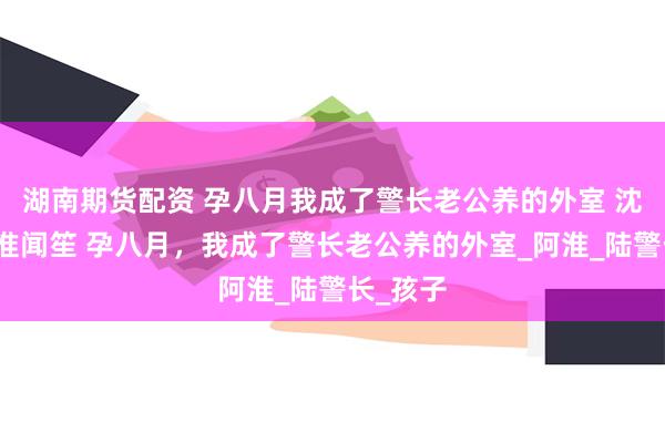 湖南期货配资 孕八月我成了警长老公养的外室 沈希希陆淮闻笙 孕八月，我成了警长老公养的外室_阿淮_陆警长_孩子