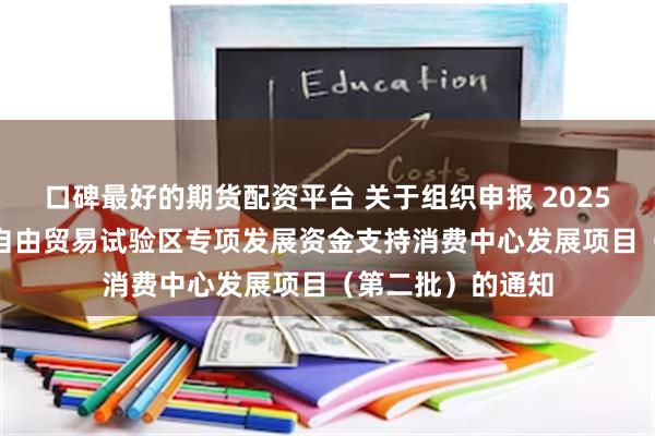 口碑最好的期货配资平台 关于组织申报 2025年度中国(上海)自由贸易试验区专项发展资金支持消费中心发展项目（第二批）的通知