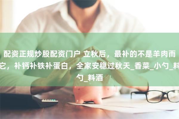 配资正规炒股配资门户 立秋后，最补的不是羊肉而是它，补钙补铁补蛋白，全家安稳过秋天_香菜_小勺_料酒