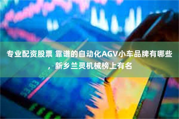 专业配资股票 靠谱的自动化AGV小车品牌有哪些，新乡兰灵机械榜上有名