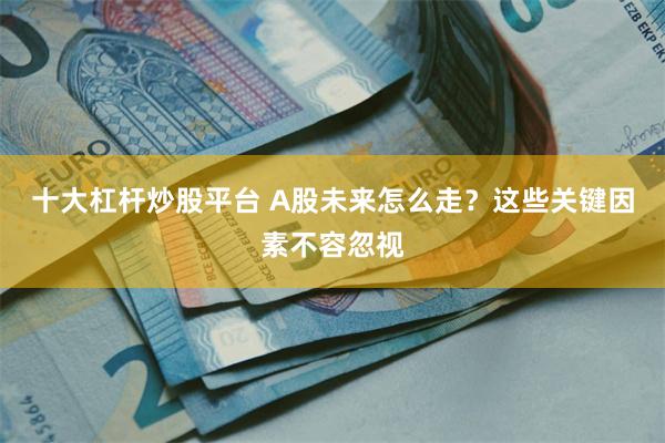 十大杠杆炒股平台 A股未来怎么走？这些关键因素不容忽视