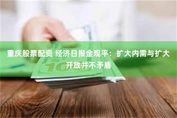 重庆股票配资 经济日报金观平：扩大内需与扩大开放并不矛盾